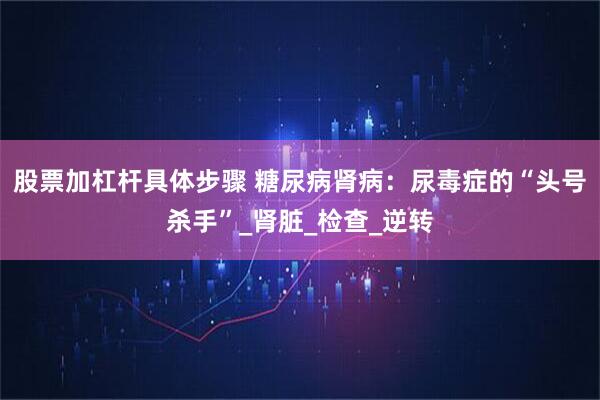 股票加杠杆具体步骤 糖尿病肾病：尿毒症的“头号杀手”_肾脏_检查_逆转
