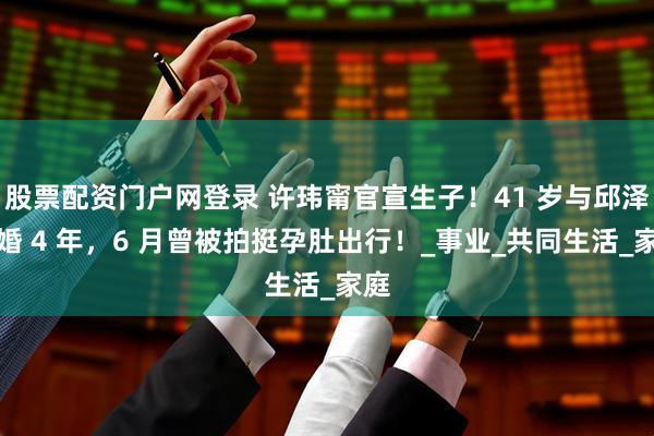 股票配资门户网登录 许玮甯官宣生子!41 岁与邱泽结婚 4 年,6 月曾被拍挺孕肚出行!_事业_共同生活_家庭