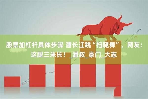 股票加杠杆具体步骤 潘长江跳“扫腿舞”,网友:这腿三米长!_潘叔_豪门_大志