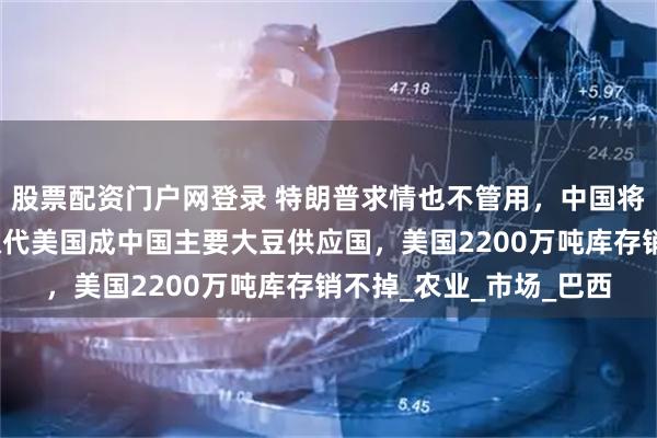 股票配资门户网登录 特朗普求情也不管用，中国将订单转交他国，南美取代美国成中国主要大豆供应国，美国2200万吨库存销不掉_农业_市场_巴西