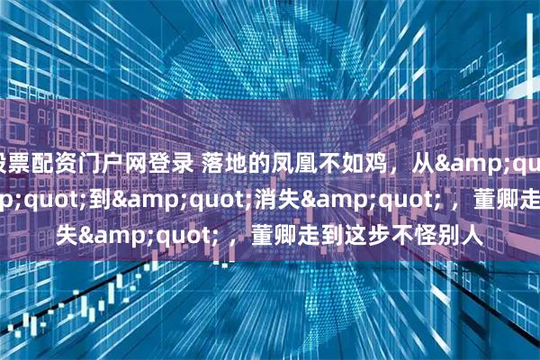 股票配资门户网登录 落地的凤凰不如鸡，从&quot;央视一姐&quot;到&quot;消失&quot; ，董卿走到这步不怪别人