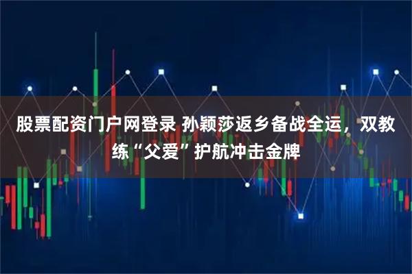 股票配资门户网登录 孙颖莎返乡备战全运，双教练“父爱”护航冲击金牌