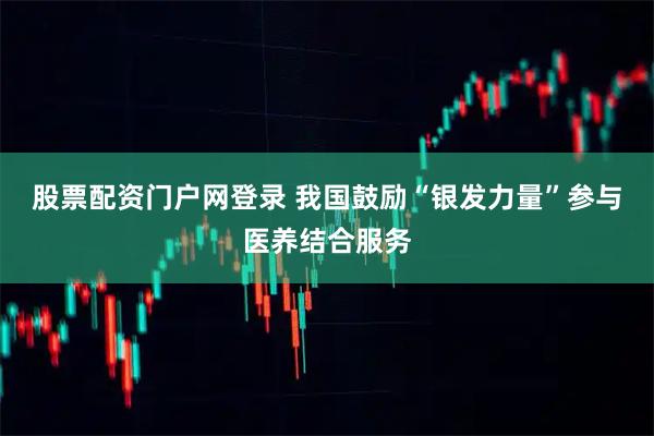 股票配资门户网登录 我国鼓励“银发力量”参与医养结合服务