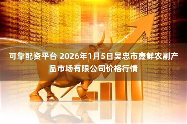 可靠配资平台 2026年1月5日吴忠市鑫鲜农副产品市场有限公司价格行情
